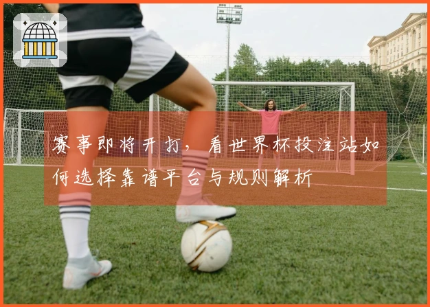 赛事即将开打，看世界杯投注站如何选择靠谱平台与规则解析