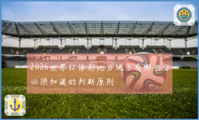 2026世界杯体彩比分玩法有哪些你必须知道的判断原则