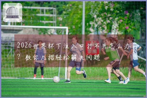 2026世界杯下注入口打不开怎么办？教你几招轻松解决问题
